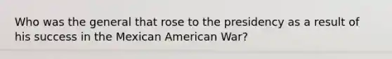 Who was the general that rose to the presidency as a result of his success in the Mexican American War?