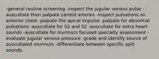 -general routine screening -inspect the jugular venous pulse -auscultate then palpate carotid arteries -inspect pulsations on anterior chest -palpate the apical impulse -palpate for abnormal pulsations -auscultate for S2 and S2 -auscultate for extra heart sounds -auscultate for murmurs focused specialty assessment -evaluate jugular venous pressure -grade and identify source of auscultated murmurs -differentiate between specific split sounds.