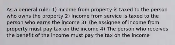 As a general rule: 1) Income from property is taxed to the person who owns the property 2) Income from service is taxed to the person who earns the income 3) The assignee of income from property must pay tax on the income 4) The person who receives the benefit of the income must pay the tax on the income