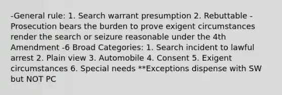 -General rule: 1. Search warrant presumption 2. Rebuttable -Prosecution bears the burden to prove exigent circumstances render the search or seizure reasonable under the 4th Amendment -6 Broad Categories: 1. Search incident to lawful arrest 2. Plain view 3. Automobile 4. Consent 5. Exigent circumstances 6. Special needs **Exceptions dispense with SW but NOT PC