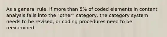 As a general rule, if <a href='https://www.questionai.com/knowledge/keWHlEPx42-more-than' class='anchor-knowledge'>more than</a> 5% of coded elements in content analysis falls into the "other" category, the category system needs to be revised, or coding procedures need to be reexamined.