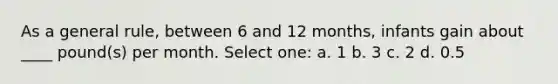 As a general rule, between 6 and 12 months, infants gain about ____ pound(s) per month. Select one: a. 1 b. 3 c. 2 d. 0.5