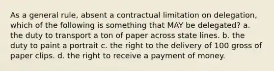 As a general rule, absent a contractual limitation on delegation, which of the following is something that MAY be delegated? a. the duty to transport a ton of paper across state lines. b. the duty to paint a portrait c. the right to the delivery of 100 gross of paper clips. d. the right to receive a payment of money.