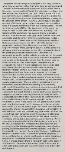 The general rule for acceptances by post is that they take effect when they are posted, rather than when they are communicated. The main reason for this rule is historical, since it dates from a time when communication through the post was even slower and less reliable than it is today. Even now, there is some practical purpose for the rule, in that it is easier to prove that a letter has been posted than to prove that it has been received or bought to the attention of the offeror. - Adams v Lindsell (1818) the legal principle of this case: An acceptance by postal rule takes place when it is posted, rather than when it is communicated. - Holwell Securities v Hughes [1974]: the application of the postal rule must not lead to "manifest inconvenience or absurdity" The traditional title 'postal rule' has become slightly misleading because the rule does not only apply to the post but could also potentially apply to certain other non-instantaneous modes of communication. - Cowan v O'Connor (1888) where it was held that: an acceptance came into effect when the telegram was placed with the Post Office. These days the Post Office in England no longer offers a telegram service, but the same rule will apply to the tele-message service which replaced it. Use of the postal service must be reasonable. Only when it is reasonable to use the post to indicate acceptance can the postal rule apply. If the offer does not dictate a method of acceptance, appropriate methods can be inferred from the means used to make the offer. An offer made by post may generally be accepted by post, but it may be reasonable to accept by post even though the offer was delivered in some other way. - Henthorn v Fraser (1892) it was held that: despite the offer having been hand over in person, acceptance by post was reasonable because the parties were based in different towns. Where an offer is made by an instant method of communication, such as telex, fax or telephone, an acceptance by post would not usually be reasonable. Where a letter of acceptance is lost or delayed because the offeree has wrongly or incompletely addressed it though their own careless, it seems reasonable that the postal rule should not apply, although there is no precise authority to this effect. Treitel, a leading contract law academic, suggests that a better rule might be that if a badly addressed acceptance takes effect at all, it should do so at the time which is least advantageous to the party responsible for the misdirection. Effect of the postal rule The postal rule has three main practical consequences: 1. A postal acceptance can take effect when it is posted, even if it gets lost in the post and never reaches the offeror. - Household Fire Insurance v Grant (1879) it was held that: Grant was bound to pay the balance, because the contract had been completed when the company's letter was posted. It is likely that the same rule applies where the letter eventually arrives, but is delayed by postal problems. 2. Where an acceptance is posted after the offeror posts a revocation of the offer, but before that revocation has been received, the acceptance will be binding (posted acceptances take effect on posting, posted revocations on communication). This point is illustrated by the cases of - Byrne v Van Tienhoven (1880) and; - Henthorn v Fraser (1892). 3. Where the postal rule applies, it seems unlikely that an offeree could revoke a postal acceptance by phone (or some other instant means of communication) before it arrives, though there is no English case on the point. A Scottish case, - Dunmore v Alexander (1830), does appear to allow such a revocation, but the court's views were only obiter on this point.