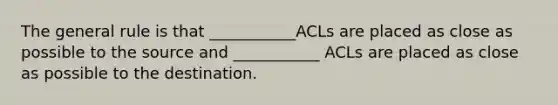 The general rule is that ___________ACLs are placed as close as possible to the source and ___________ ACLs are placed as close as possible to the destination.