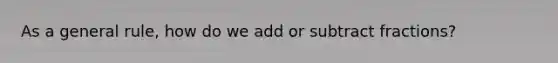 As a general rule, how do we add or subtract fractions?