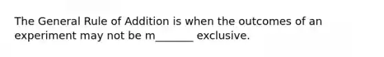 The General Rule of Addition is when the outcomes of an experiment may not be m_______ exclusive.