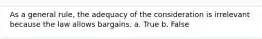 As a general rule, the adequacy of the consideration is irrelevant because the law allows bargains. a. True b. False