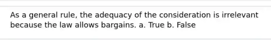 As a general rule, the adequacy of the consideration is irrelevant because the law allows bargains. a. True b. False