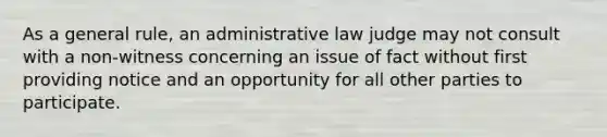 As a general rule, an administrative law judge may not consult with a non-witness concerning an issue of fact without first providing notice and an opportunity for all other parties to participate.