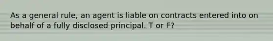 As a general rule, an agent is liable on contracts entered into on behalf of a fully disclosed principal. T or F?