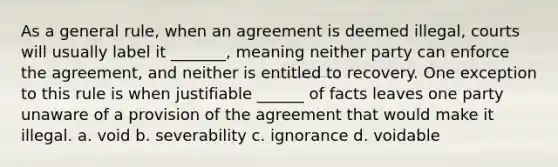 As a general rule, when an agreement is deemed illegal, courts will usually label it _______, meaning neither party can enforce the agreement, and neither is entitled to recovery. One exception to this rule is when justifiable ______ of facts leaves one party unaware of a provision of the agreement that would make it illegal. a. void b. severability c. ignorance d. voidable