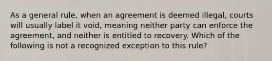 As a general rule, when an agreement is deemed illegal, courts will usually label it void, meaning neither party can enforce the agreement, and neither is entitled to recovery. Which of the following is not a recognized exception to this rule?