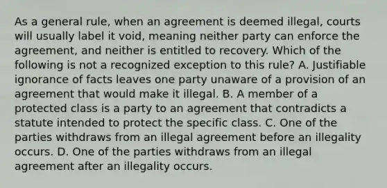 As a general rule, when an agreement is deemed illegal, courts will usually label it void, meaning neither party can enforce the agreement, and neither is entitled to recovery. Which of the following is not a recognized exception to this rule? A. Justifiable ignorance of facts leaves one party unaware of a provision of an agreement that would make it illegal. B. A member of a protected class is a party to an agreement that contradicts a statute intended to protect the specific class. C. One of the parties withdraws from an illegal agreement before an illegality occurs. D. One of the parties withdraws from an illegal agreement after an illegality occurs.