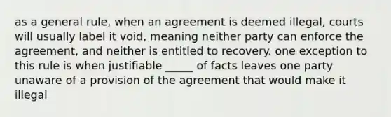 as a general rule, when an agreement is deemed illegal, courts will usually label it void, meaning neither party can enforce the agreement, and neither is entitled to recovery. one exception to this rule is when justifiable _____ of facts leaves one party unaware of a provision of the agreement that would make it illegal