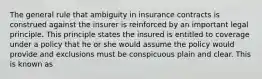 The general rule that ambiguity in insurance contracts is construed against the insurer is reinforced by an important legal principle. This principle states the insured is entitled to coverage under a policy that he or she would assume the policy would provide and exclusions must be conspicuous plain and clear. This is known as