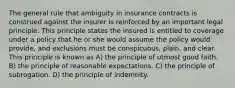 The general rule that ambiguity in insurance contracts is construed against the insurer is reinforced by an important legal principle. This principle states the insured is entitled to coverage under a policy that he or she would assume the policy would provide, and exclusions must be conspicuous, plain, and clear. This principle is known as A) the principle of utmost good faith. B) the principle of reasonable expectations. C) the principle of subrogation. D) the principle of indemnity.