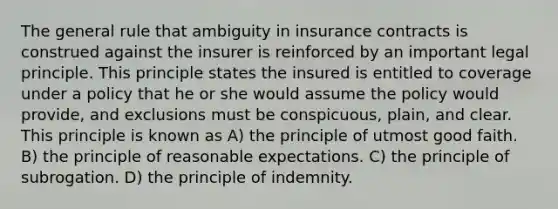 The general rule that ambiguity in insurance contracts is construed against the insurer is reinforced by an important legal principle. This principle states the insured is entitled to coverage under a policy that he or she would assume the policy would provide, and exclusions must be conspicuous, plain, and clear. This principle is known as A) the principle of utmost good faith. B) the principle of reasonable expectations. C) the principle of subrogation. D) the principle of indemnity.