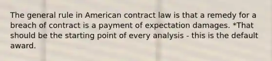 The general rule in American contract law is that a remedy for a breach of contract is a payment of expectation damages. *That should be the starting point of every analysis - this is the default award.