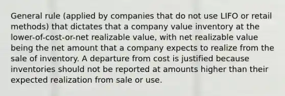 General rule (applied by companies that do not use LIFO or retail methods) that dictates that a company value inventory at the lower-of-cost-or-net realizable value, with net realizable value being the net amount that a company expects to realize from the sale of inventory. A departure from cost is justified because inventories should not be reported at amounts higher than their expected realization from sale or use.