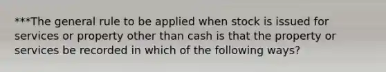 ***The general rule to be applied when stock is issued for services or property other than cash is that the property or services be recorded in which of the following ways?