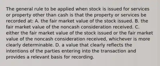 The general rule to be applied when stock is issued for services or property other than cash is that the property or services be recorded at: A. the fair market value of the stock issued. B. the fair market value of the noncash consideration received. C. either the fair market value of the stock issued or the fair market value of the noncash consideration received, whichever is more clearly determinable. D. a value that clearly reflects the intentions of the parties entering into the transaction and provides a relevant basis for recording.