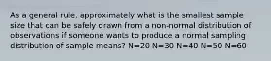 As a general rule, approximately what is the smallest sample size that can be safely drawn from a non-normal distribution of observations if someone wants to produce a normal sampling distribution of sample means? N=20 N=30 N=40 N=50 N=60