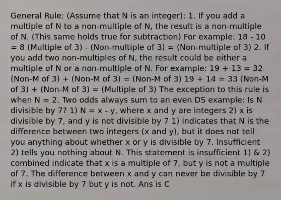 General Rule: (Assume that N is an integer): 1. If you add a multiple of N to a non-multiple of N, the result is a non-multiple of N. (This same holds true for subtraction) For example: 18 - 10 = 8 (Multiple of 3) - (Non-multiple of 3) = (Non-multiple of 3) 2. If you add two non-multiples of N, the result could be either a multiple of N or a non-multiple of N. For example: 19 + 13 = 32 (Non-M of 3) + (Non-M of 3) = (Non-M of 3) 19 + 14 = 33 (Non-M of 3) + (Non-M of 3) = (Multiple of 3) The exception to this rule is when N = 2. Two odds always sum to an even DS example: Is N divisible by 7? 1) N = x - y, where x and y are integers 2) x is divisible by 7, and y is not divisible by 7 1) indicates that N is the difference between two integers (x and y), but it does not tell you anything about whether x or y is divisible by 7. Insufficient 2) tells you nothing about N. This statement is insufficient 1) & 2) combined indicate that x is a multiple of 7, but y is not a multiple of 7. The difference between x and y can never be divisible by 7 if x is divisible by 7 but y is not. Ans is C