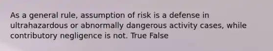 As a general rule, assumption of risk is a defense in ultrahazardous or abnormally dangerous activity cases, while contributory negligence is not. True False