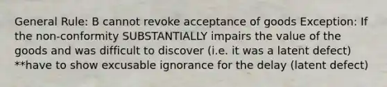 General Rule: B cannot revoke acceptance of goods Exception: If the non-conformity SUBSTANTIALLY impairs the value of the goods and was difficult to discover (i.e. it was a latent defect) **have to show excusable ignorance for the delay (latent defect)