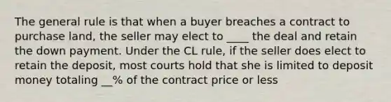 The general rule is that when a buyer breaches a contract to purchase land, the seller may elect to ____ the deal and retain the down payment. Under the CL rule, if the seller does elect to retain the deposit, most courts hold that she is limited to deposit money totaling __% of the contract price or less