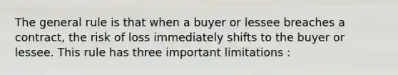 The general rule is that when a buyer or lessee breaches a contract, the risk of loss immediately shifts to the buyer or lessee. This rule has three important limitations :