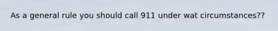 As a general rule you should call 911 under wat circumstances??