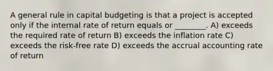 A general rule in capital budgeting is that a project is accepted only if the internal rate of return equals or ________. A) exceeds the required rate of return B) exceeds the inflation rate C) exceeds the risk-free rate D) exceeds the accrual accounting rate of return