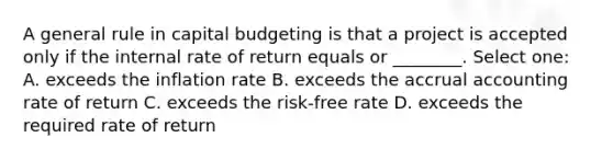 A general rule in capital budgeting is that a project is accepted only if the internal rate of return equals or ________. Select one: A. exceeds the inflation rate B. exceeds the accrual accounting rate of return C. exceeds the risk-free rate D. exceeds the required rate of return