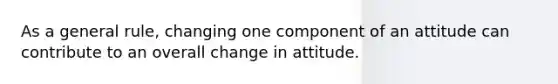 As a general rule, changing one component of an attitude can contribute to an overall change in attitude.