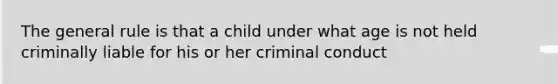 The general rule is that a child under what age is not held criminally liable for his or her criminal conduct