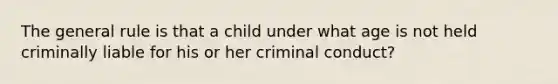 The general rule is that a child under what age is not held criminally liable for his or her criminal conduct?