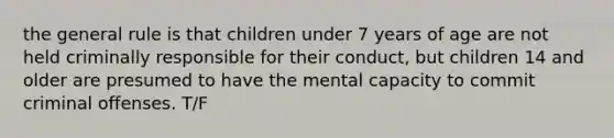 the general rule is that children under 7 years of age are not held criminally responsible for their conduct, but children 14 and older are presumed to have the mental capacity to commit criminal offenses. T/F