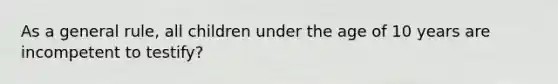 As a general rule, all children under the age of 10 years are incompetent to testify?