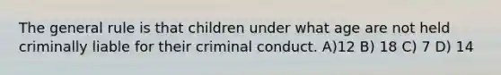 The general rule is that children under what age are not held criminally liable for their criminal conduct. A)12 B) 18 C) 7 D) 14