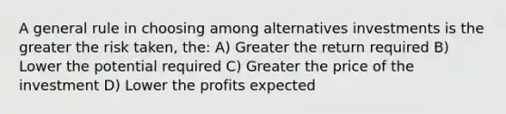 A general rule in choosing among alternatives investments is the greater the risk taken, the: A) Greater the return required B) Lower the potential required C) Greater the price of the investment D) Lower the profits expected