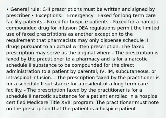 • General rule: C-II prescriptions must be written and signed by prescriber • Exceptions: - Emergency - Faxed for long-term care facility patients - Faxed for hospice patients - Faxed for a narcotic compounded drug for infusion DEA regulations permit the limited use of faxed prescriptions as another exception to the requirement that pharmacists may only dispense schedule II drugs pursuant to an actual written prescription. The faxed prescription may serve as the original when: - The prescription is faxed by the practitioner to a pharmacy and is for a narcotic schedule II substance to be compounded for the direct administration to a patient by parental, IV, IM, subcutaneous, or intraspinal infusion. - The prescription faxed by the practitioner is for a schedule II substance for a resident of a long term care facility. - The prescription faxed by the practitioner is for a schedule II narcotic substance for a patient enrolled in a hospice certified Medicare Title XVIII program. The practitioner must note on the prescription that the patient is a hospice patient.