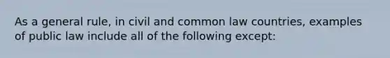 As a general rule, in civil and common law countries, examples of public law include all of the following except: