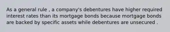 As a general rule , a company's debentures have higher required interest rates than its mortgage bonds because mortgage bonds are backed by specific assets while debentures are unsecured .