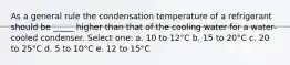 As a general rule the condensation temperature of a refrigerant should be _____ higher than that of the cooling water for a water-cooled condenser. Select one: a. 10 to 12°C b. 15 to 20°C c. 20 to 25°C d. 5 to 10°C e. 12 to 15°C