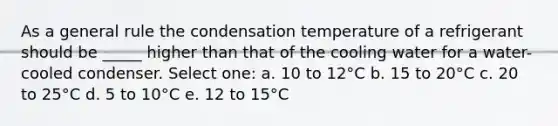 As a general rule the condensation temperature of a refrigerant should be _____ higher than that of the cooling water for a water-cooled condenser. Select one: a. 10 to 12°C b. 15 to 20°C c. 20 to 25°C d. 5 to 10°C e. 12 to 15°C