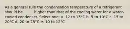 As a general rule the condensation temperature of a refrigerant should be _____ higher than that of the cooling water for a water-cooled condenser. Select one: a. 12 to 15°C b. 5 to 10°C c. 15 to 20°C d. 20 to 25°C e. 10 to 12°C