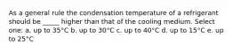 As a general rule the condensation temperature of a refrigerant should be _____ higher than that of the cooling medium. Select one: a. up to 35°C b. up to 30°C c. up to 40°C d. up to 15°C e. up to 25°C