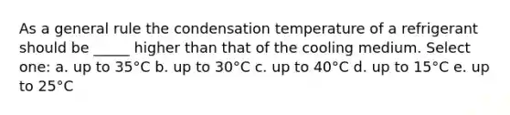 As a general rule the condensation temperature of a refrigerant should be _____ higher than that of the cooling medium. Select one: a. up to 35°C b. up to 30°C c. up to 40°C d. up to 15°C e. up to 25°C